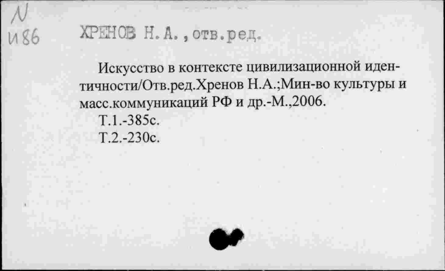 ﻿А)
ХРЕНОВ Н. А., отв.ред.
Искусство в контексте цивилизационной иден-тичности/Отв.ред.Хренов Н.А.;Мин-во культуры и масс.коммуникаций РФ и др.-М.,2006.
Т.1.-385С.
Т.2.-230с.